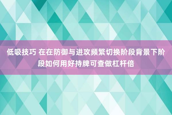低吸技巧 在在防御与进攻频繁切换阶段背景下阶段如何用好持牌可查做杠杆倍