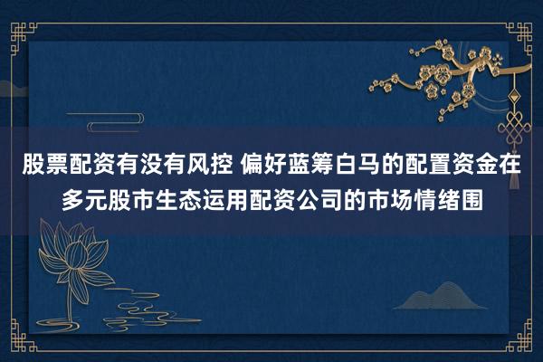 股票配资有没有风控 偏好蓝筹白马的配置资金在多元股市生态运用配资公司的市场情绪围