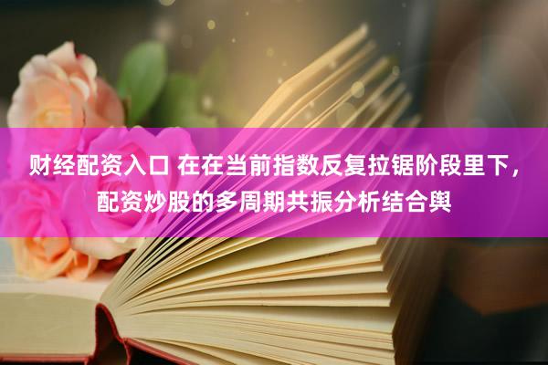 财经配资入口 在在当前指数反复拉锯阶段里下,配资炒股的多周期共振分析结合舆