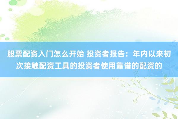 股票配资入门怎么开始 投资者报告：年内以来初次接触配资工具的投资者使用靠谱的配资的