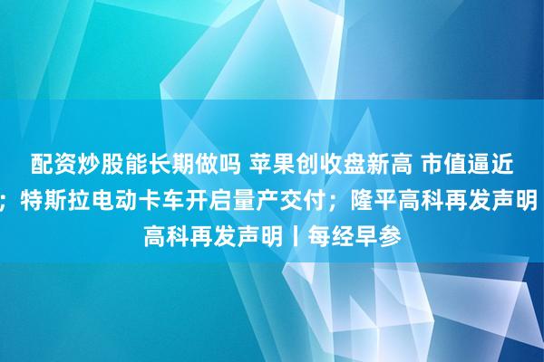 配资炒股能长期做吗 苹果创收盘新高 市值逼近5万亿美元；特斯拉电动卡车开启量产交付；隆平高科再发声明丨每经早参