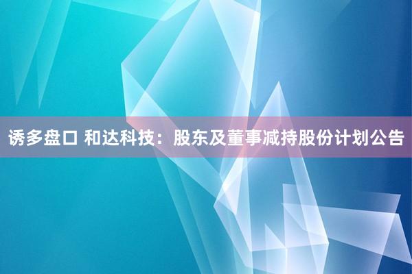 诱多盘口 和达科技：股东及董事减持股份计划公告