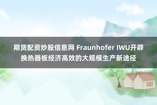 期货配资炒股信息网 Fraunhofer IWU开辟换热器板经济高效的大规模生产新途径