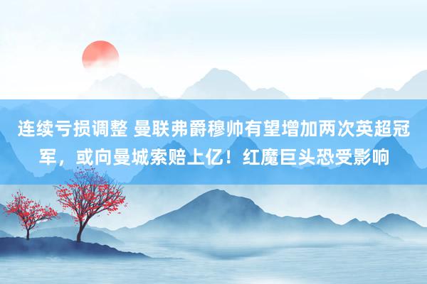 连续亏损调整 曼联弗爵穆帅有望增加两次英超冠军,或向曼城索赔上亿!红魔巨头恐受影响