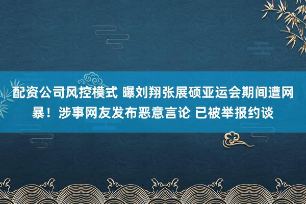 配资公司风控模式 曝刘翔张展硕亚运会期间遭网暴！涉事网友发布恶意言论 已被举报约谈