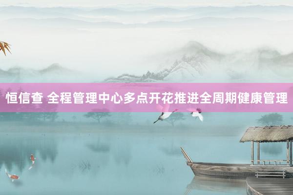 恒信查 全程管理中心多点开花推进全周期健康管理