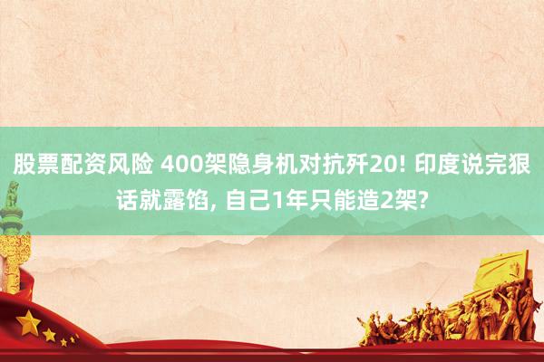 股票配资风险 400架隐身机对抗歼20! 印度说完狠话就露馅, 自己1年只能造2架?