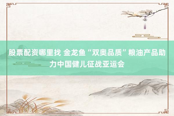 股票配资哪里找 金龙鱼“双奥品质”粮油产品助力中国健儿征战亚运会