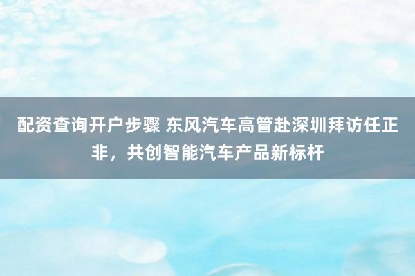 配资查询开户步骤 东风汽车高管赴深圳拜访任正非，共创智能汽车产品新标杆