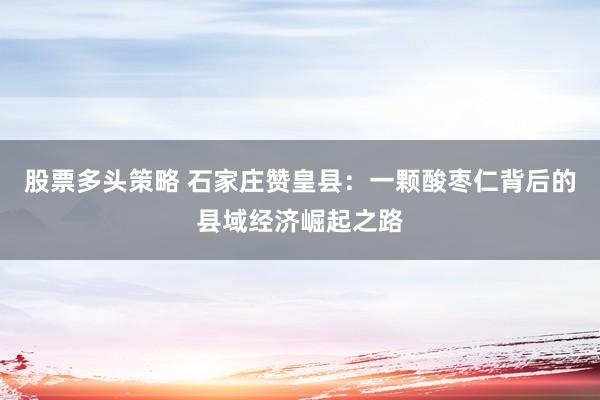 股票多头策略 石家庄赞皇县：一颗酸枣仁背后的县域经济崛起之路