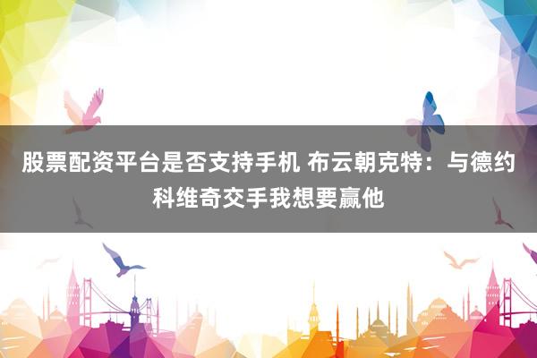 股票配资平台是否支持手机 布云朝克特：与德约科维奇交手我想要赢他