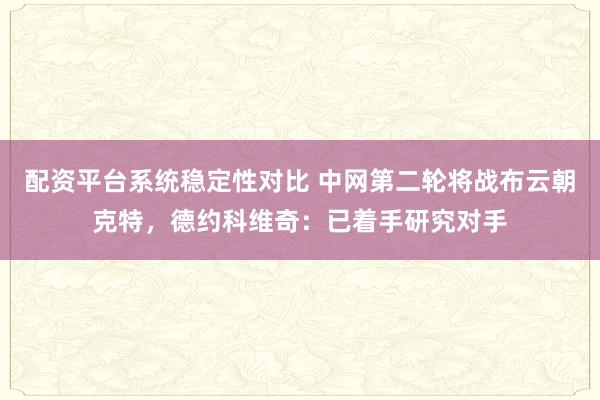 配资平台系统稳定性对比 中网第二轮将战布云朝克特，德约科维奇：已着手研究对手