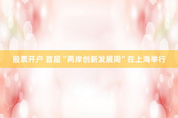 股票开户 首届“两岸创新发展周”在上海举行