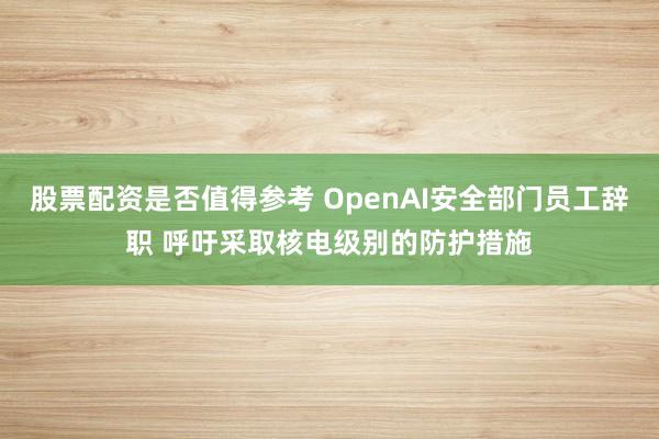 股票配资是否值得参考 OpenAI安全部门员工辞职 呼吁采取核电级别的防护措施