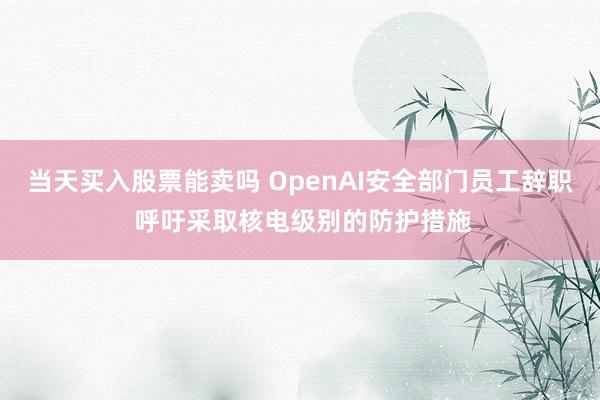 当天买入股票能卖吗 OpenAI安全部门员工辞职 呼吁采取核电级别的防护措施
