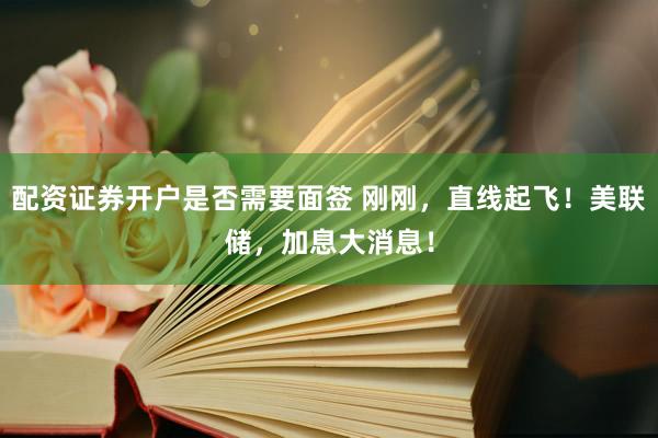 配资证券开户是否需要面签 刚刚，直线起飞！美联储，加息大消息！