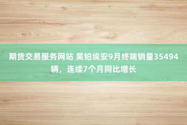 期货交易服务网站 昊铂埃安9月终端销量35494辆，连续7个月同比增长