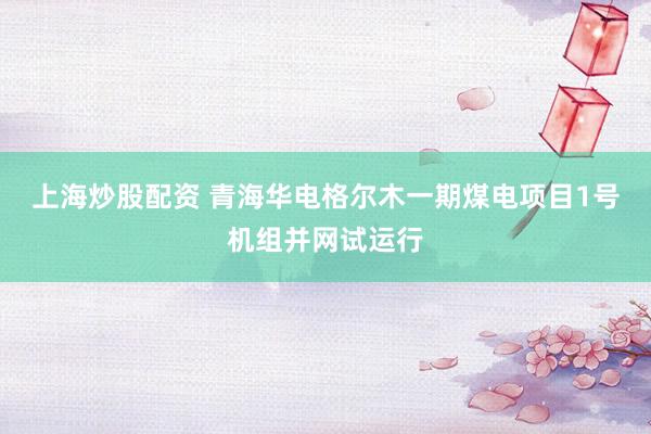上海炒股配资 青海华电格尔木一期煤电项目1号机组并网试运行