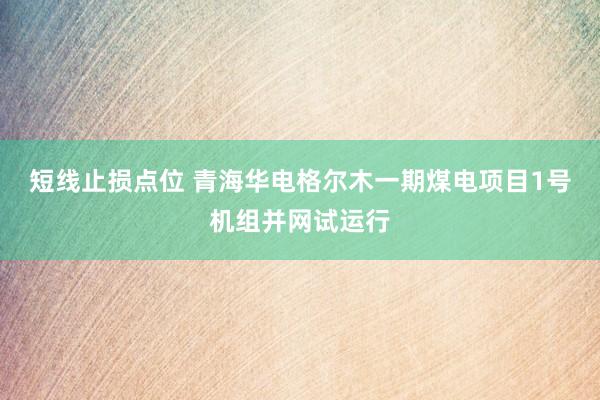 短线止损点位 青海华电格尔木一期煤电项目1号机组并网试运行