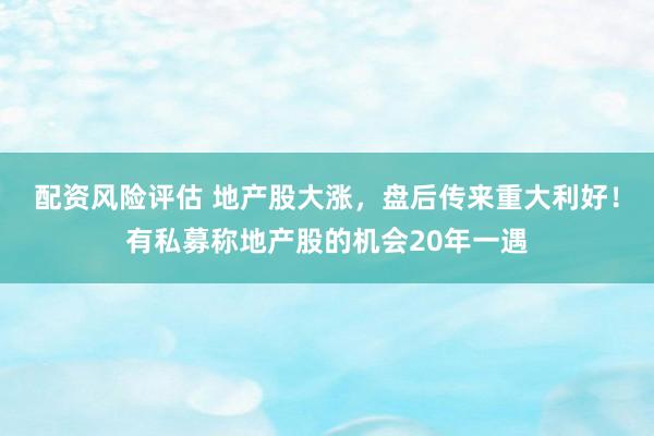 配资风险评估 地产股大涨，盘后传来重大利好！有私募称地产股的机会20年一遇