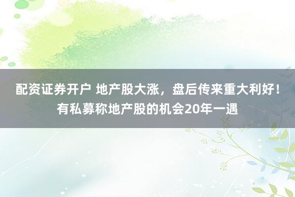 配资证券开户 地产股大涨，盘后传来重大利好！有私募称地产股的机会20年一遇