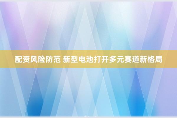 配资风险防范 新型电池打开多元赛道新格局