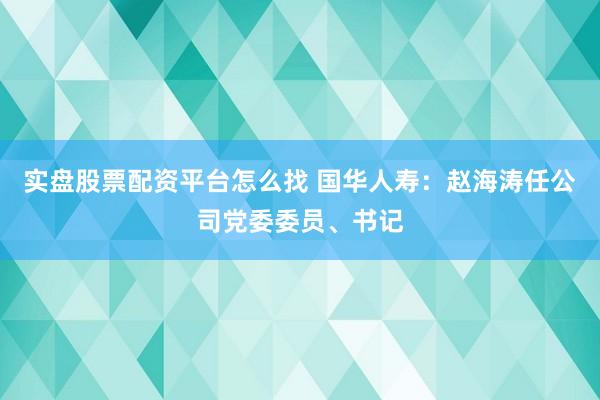 实盘股票配资平台怎么找 国华人寿：赵海涛任公司党委委员、书记