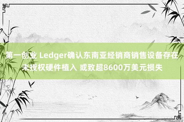 第一创业 Ledger确认东南亚经销商销售设备存在未授权硬件植入 或致超8600万美元损失