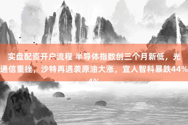 实盘配资开户流程 半导体指数创三个月新低,光通信重挫,沙特再遇袭原油大涨,宜人智科暴跌44%