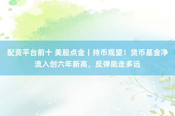 配资平台前十 美股点金丨持币观望！货币基金净流入创六年新高，反弹能走多远