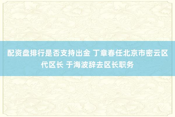 配资盘排行是否支持出金 丁章春任北京市密云区代区长 于海波辞去区长职务