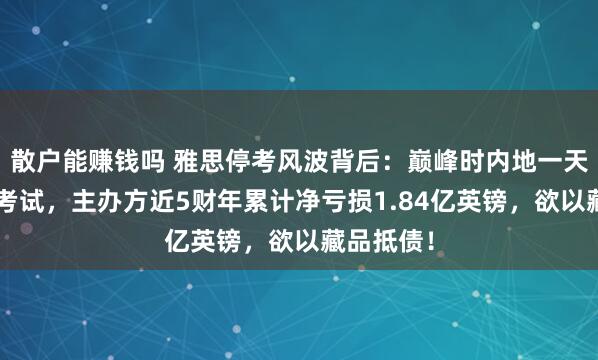 散户能赚钱吗 雅思停考风波背后：巅峰时内地一天7万人次考试，主办方近5财年累计净亏损1.84亿英镑，欲以藏品抵债！