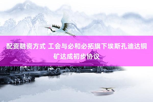 配资融资方式 工会与必和必拓旗下埃斯孔迪达铜矿达成初步协议