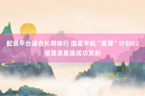 配资平台适合长期排行 国星宇航“星算”计划02组首发星座成功发射