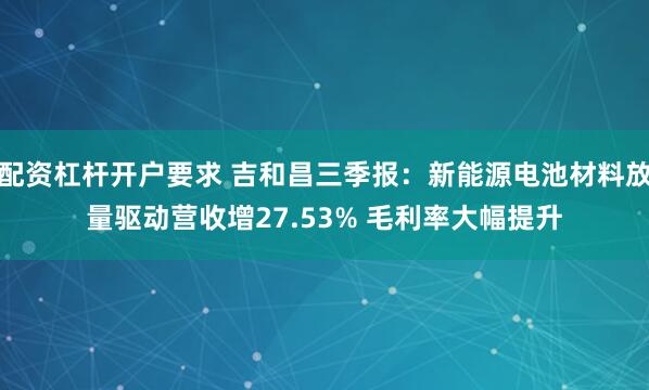 配资杠杆开户要求 吉和昌三季报：新能源电池材料放量驱动营收增27.53% 毛利率大幅提升