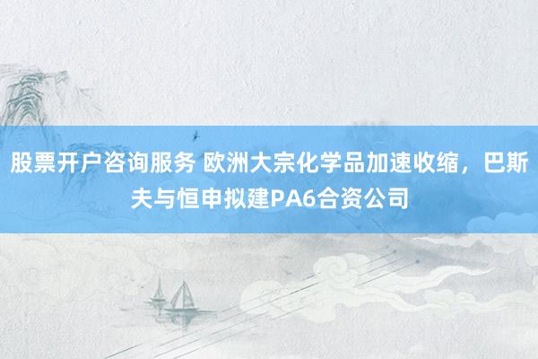 股票开户咨询服务 欧洲大宗化学品加速收缩，巴斯夫与恒申拟建PA6合资公司