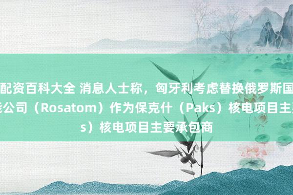 配资百科大全 消息人士称，匈牙利考虑替换俄罗斯国家原子能公司（Rosatom）作为保克什（Paks）核电项目主要承包商