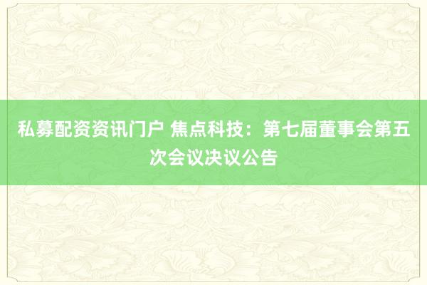 私募配资资讯门户 焦点科技：第七届董事会第五次会议决议公告