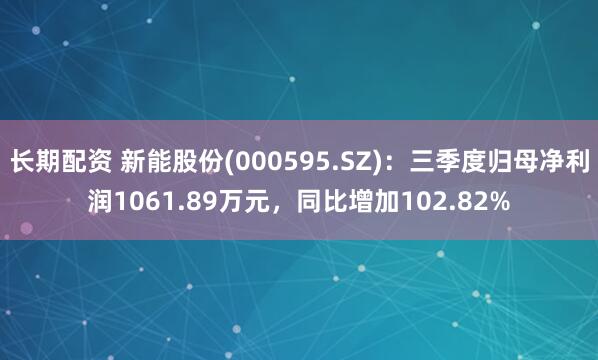长期配资 新能股份(000595.SZ):三季度归母净利润1061.89万元,同比增加102.82%