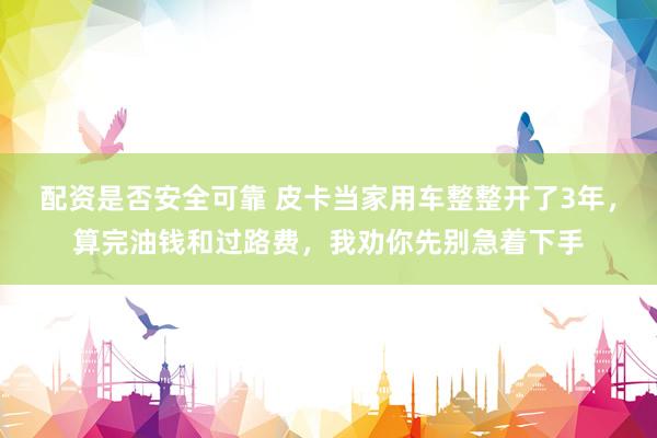 配资是否安全可靠 皮卡当家用车整整开了3年，算完油钱和过路费，我劝你先别急着下手