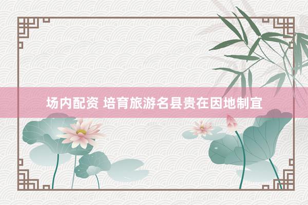 场内配资 培育旅游名县贵在因地制宜