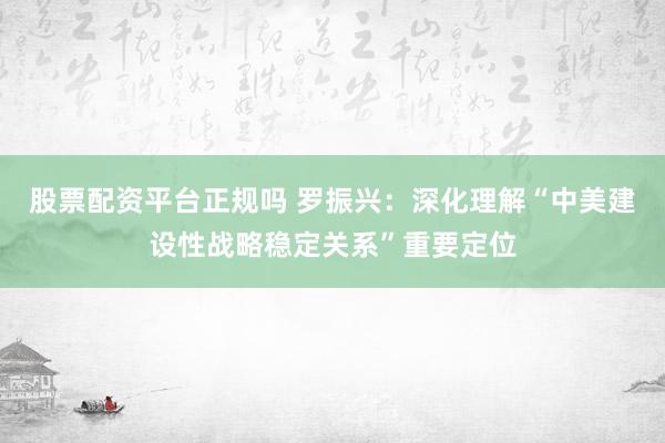 股票配资平台正规吗 罗振兴：深化理解“中美建设性战略稳定关系”重要定位