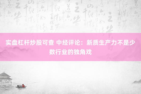 实盘杠杆炒股可查 中经评论：新质生产力不是少数行业的独角戏