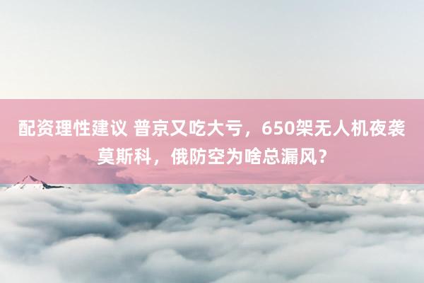配资理性建议 普京又吃大亏，650架无人机夜袭莫斯科，俄防空为啥总漏风？