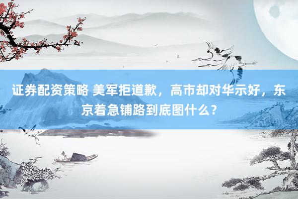 证券配资策略 美军拒道歉，高市却对华示好，东京着急铺路到底图什么？