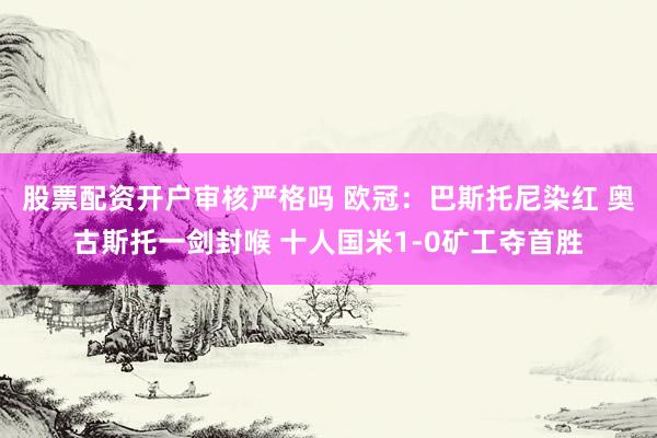 股票配资开户审核严格吗 欧冠：巴斯托尼染红 奥古斯托一剑封喉 十人国米1-0矿工夺首胜