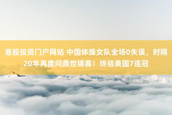 港股投资门户网站 中国体操女队全场0失误，时隔20年再度问鼎世锦赛！终结美国7连冠