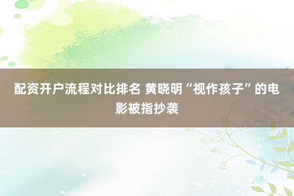 配资开户流程对比排名 黄晓明“视作孩子”的电影被指抄袭