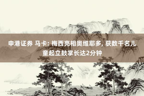 申港证券 马卡: 梅西亮相奥维耶多, 获数千名儿童起立鼓掌长达2分钟