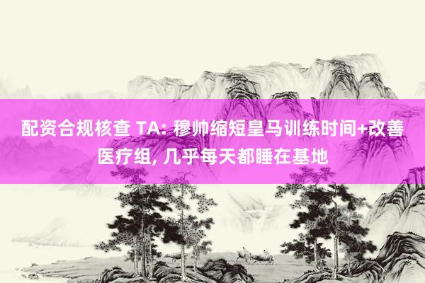 配资合规核查 TA: 穆帅缩短皇马训练时间+改善医疗组, 几乎每天都睡在基地